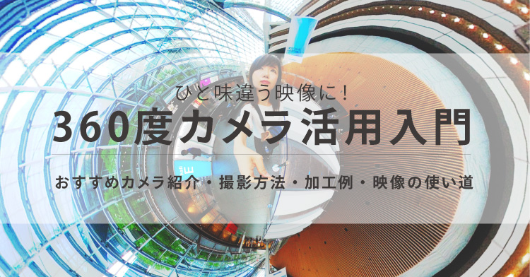 ひと味違う映像に！360度カメラ入門 ～おすすめカメラ、撮り方、加工例、映像の使い道の紹介～